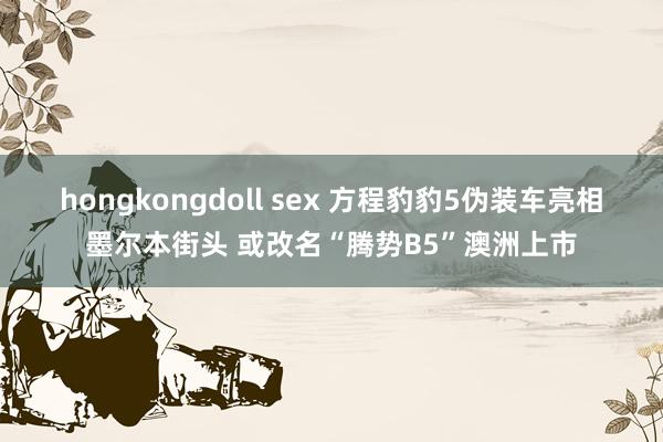 hongkongdoll sex 方程豹豹5伪装车亮相墨尔本街头 或改名“腾势B5”澳洲上市