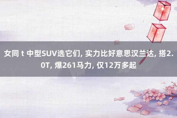 女同 t 中型SUV选它们， 实力比好意思汉兰达， 搭2.0T， 爆261马力， 仅12万多起
