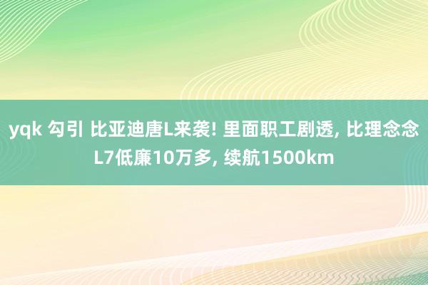 yqk 勾引 比亚迪唐L来袭! 里面职工剧透， 比理念念L7低廉10万多， 续航1500km