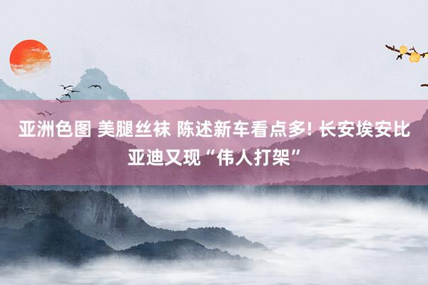 亚洲色图 美腿丝袜 陈述新车看点多! 长安埃安比亚迪又现“伟人打架”