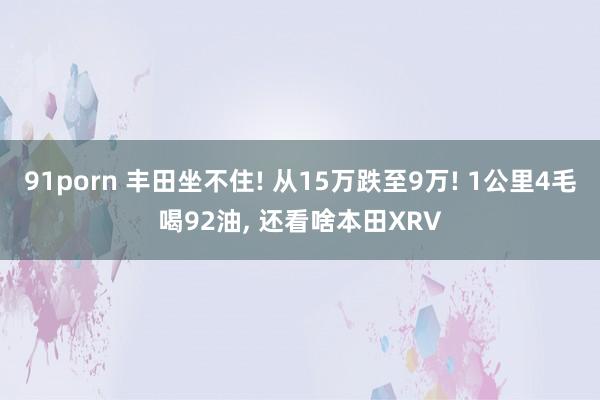 91porn 丰田坐不住! 从15万跌至9万! 1公里4毛喝92油， 还看啥本田XRV
