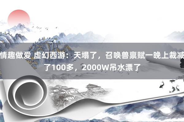 情趣做爱 虚幻西游：天塌了，召唤兽禀赋一晚上裁减了100多，2000W吊水漂了