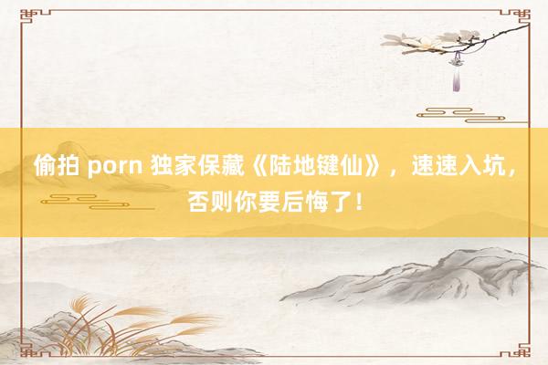 偷拍 porn 独家保藏《陆地键仙》，速速入坑，否则你要后悔了！