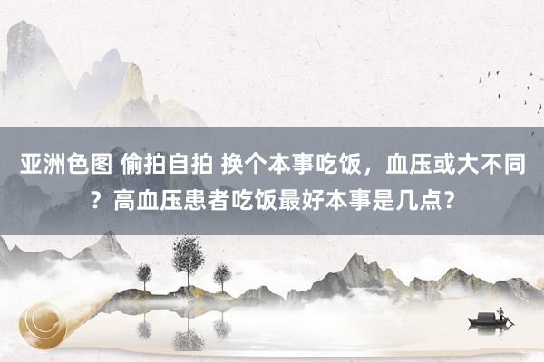 亚洲色图 偷拍自拍 换个本事吃饭，血压或大不同？高血压患者吃饭最好本事是几点？