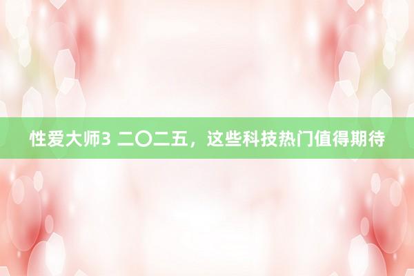 性爱大师3 二〇二五，这些科技热门值得期待