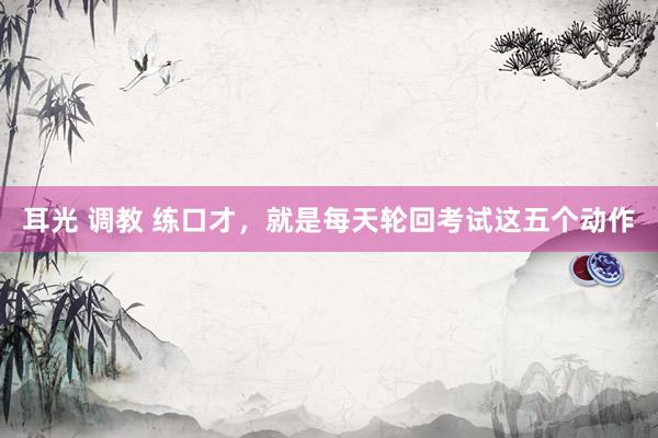 耳光 调教 练口才，就是每天轮回考试这五个动作