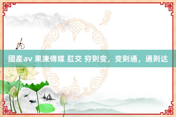 國產av 果凍傳媒 肛交 穷则变，变则通，通则达