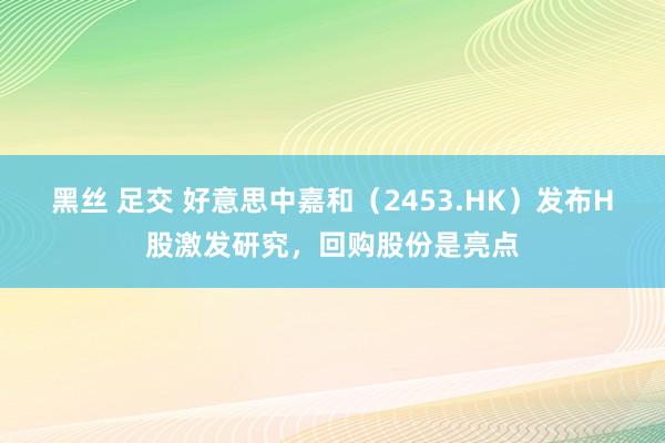 黑丝 足交 好意思中嘉和（2453.HK）发布H股激发研究，回购股份是亮点