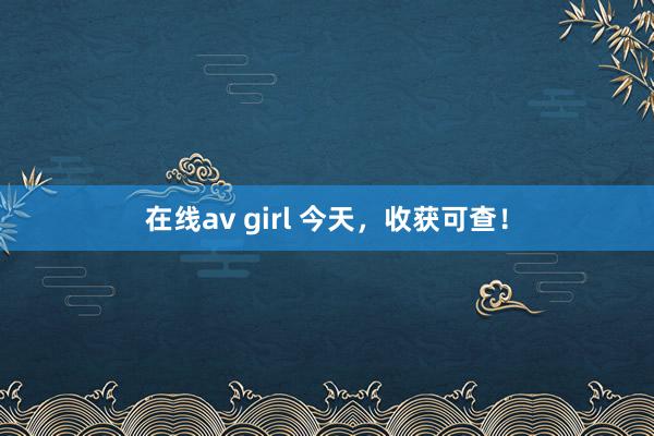 在线av girl 今天，收获可查！