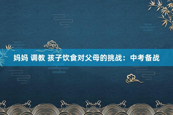 妈妈 调教 孩子饮食对父母的挑战：中考备战
