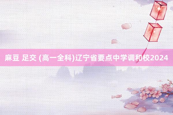 麻豆 足交 (高一全科)辽宁省要点中学调和校2024