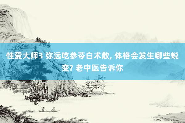 性爱大师3 弥远吃参苓白术散， 体格会发生哪些蜕变? 老中医告诉你