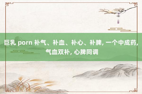 巨乳 porn 补气、补血、补心、补脾， 一个中成药， 气血双补， 心脾同调