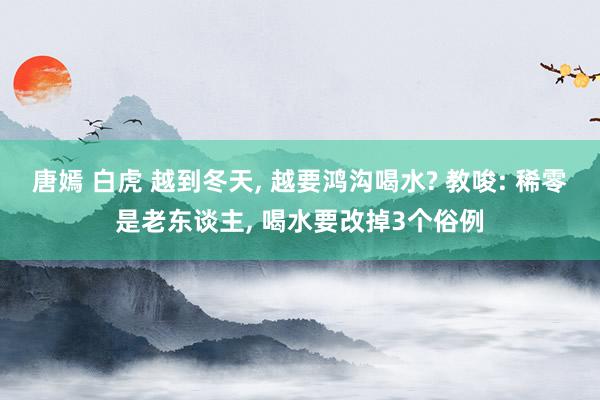 唐嫣 白虎 越到冬天， 越要鸿沟喝水? 教唆: 稀零是老东谈主， 喝水要改掉3个俗例