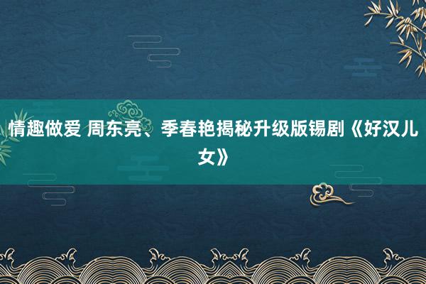 情趣做爱 周东亮、季春艳揭秘升级版锡剧《好汉儿女》