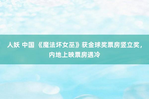 人妖 中国 《魔法坏女巫》获金球奖票房竖立奖，内地上映票房遇冷