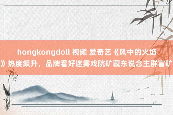 hongkongdoll 视频 爱奇艺《风中的火焰》热度飙升，品牌看好迷雾戏院矿藏东说念主群富矿