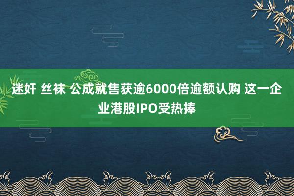 迷奸 丝袜 公成就售获逾6000倍逾额认购 这一企业港股IPO受热捧