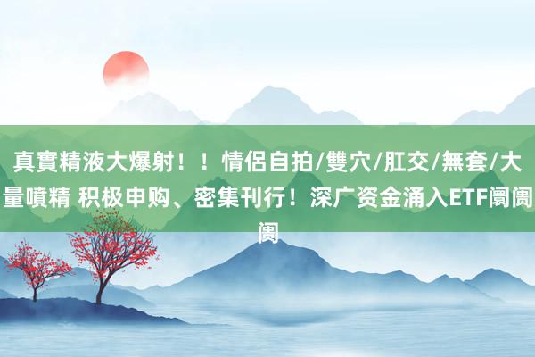 真實精液大爆射！！情侶自拍/雙穴/肛交/無套/大量噴精 积极申购、密集刊行！深广资金涌入ETF阛阓