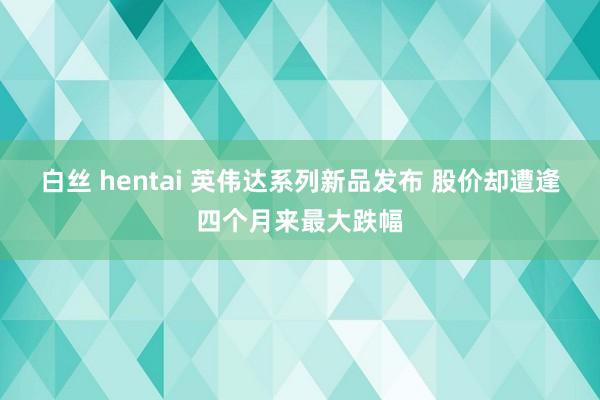 白丝 hentai 英伟达系列新品发布 股价却遭逢四个月来最大跌幅