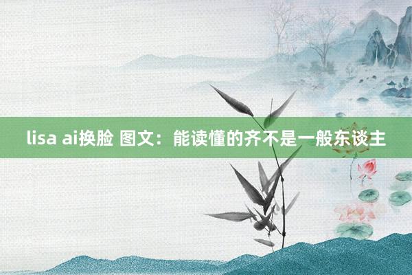 lisa ai换脸 图文：能读懂的齐不是一般东谈主