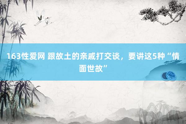 163性爱网 跟故土的亲戚打交谈，要讲这5种“情面世故”