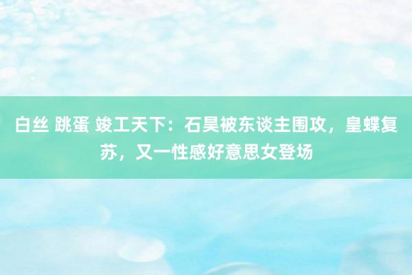 白丝 跳蛋 竣工天下：石昊被东谈主围攻，皇蝶复苏，又一性感好意思女登场