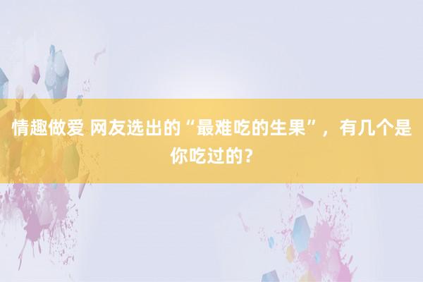 情趣做爱 网友选出的“最难吃的生果”，有几个是你吃过的？