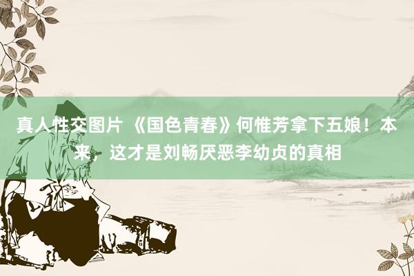 真人性交图片 《国色青春》何惟芳拿下五娘！本来，这才是刘畅厌恶李幼贞的真相