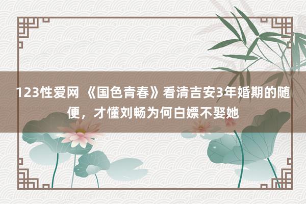 123性爱网 《国色青春》看清吉安3年婚期的随便，才懂刘畅为何白嫖不娶她