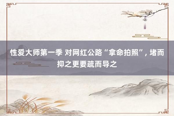 性爱大师第一季 对网红公路“拿命拍照”， 堵而抑之更要疏而导之