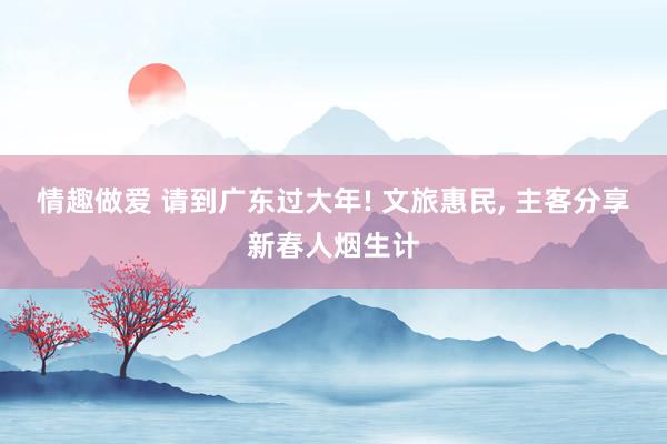 情趣做爱 请到广东过大年! 文旅惠民， 主客分享新春人烟生计