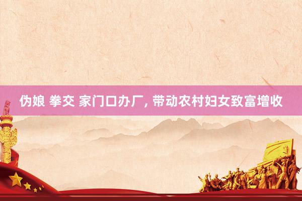 伪娘 拳交 家门口办厂， 带动农村妇女致富增收