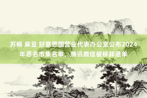 苏畅 麻豆 好意思国营业代表办公室公布2024年恶名市集名单，腾讯微信被移辞退单
