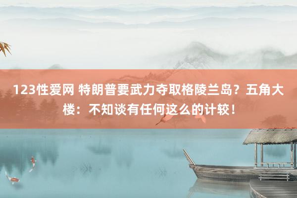 123性爱网 特朗普要武力夺取格陵兰岛？五角大楼：不知谈有任何这么的计较！