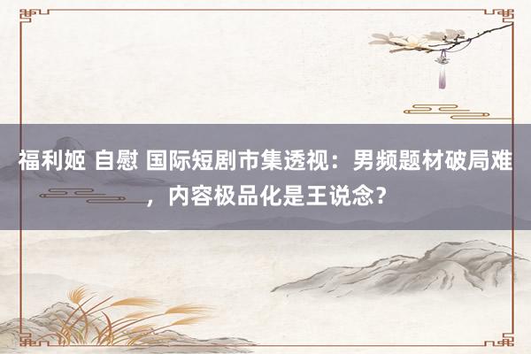 福利姬 自慰 国际短剧市集透视：男频题材破局难，内容极品化是王说念？