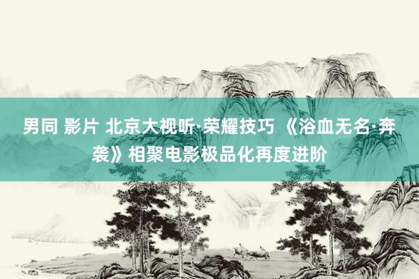 男同 影片 北京大视听·荣耀技巧 《浴血无名·奔袭》相聚电影极品化再度进阶