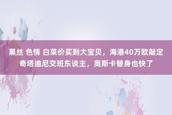 黑丝 色情 白菜价买到大宝贝，海港40万欧敲定奇塔迪尼交班东谈主，奥斯卡替身也快了