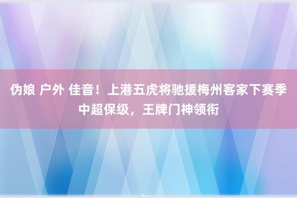 伪娘 户外 佳音！上港五虎将驰援梅州客家下赛季中超保级，王牌门神领衔
