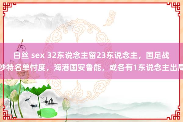 白丝 sex 32东说念主留23东说念主，国足战沙特名单忖度，海港国安鲁能，或各有1东说念主出局