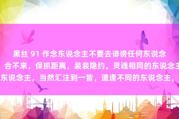 黑丝 91 作念东说念主不要去诽谤任何东说念主，合得来，好好相处；合不来，保抓距离，装装隐约。灵魂相同的东说念主，当然汇注到一皆，遭逢不同的东说念主，讲话都是巴山越岭