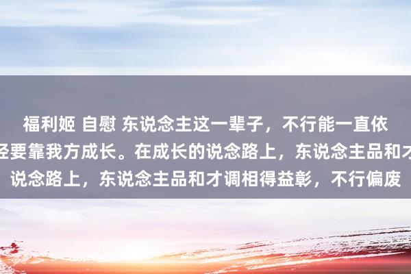 福利姬 自慰 东说念主这一辈子，不行能一直依赖别东说念主，最终已经要靠我方成长。在成长的说念路上，东说念主品和才调相得益彰，不行偏废