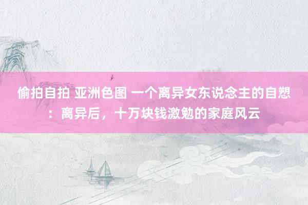 偷拍自拍 亚洲色图 一个离异女东说念主的自愬：离异后，十万块钱激勉的家庭风云