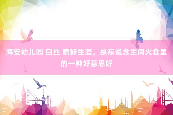 海安幼儿园 白丝 嗜好生涯，是东说念主间火食里的一种好意思好