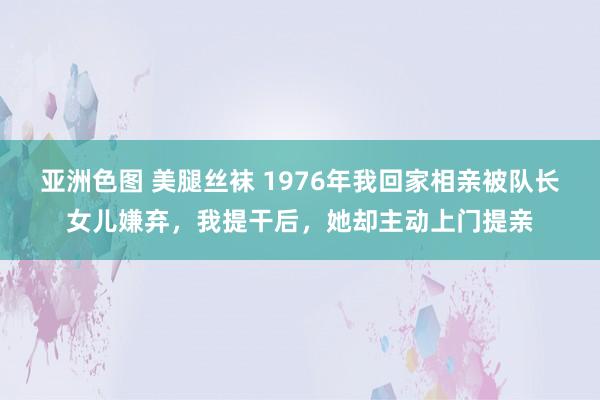 亚洲色图 美腿丝袜 1976年我回家相亲被队长女儿嫌弃，我提干后，她却主动上门提亲