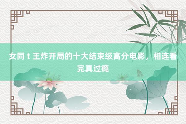 女同 t 王炸开局的十大结束级高分电影，相连看完真过瘾