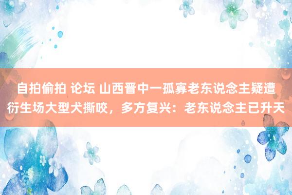 自拍偷拍 论坛 山西晋中一孤寡老东说念主疑遭衍生场大型犬撕咬，多方复兴：老东说念主已升天