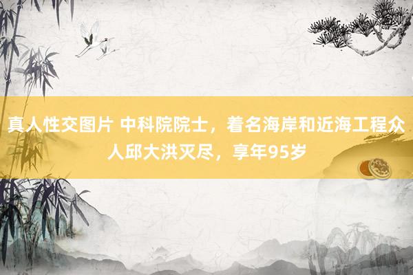 真人性交图片 中科院院士，着名海岸和近海工程众人邱大洪灭尽，享年95岁