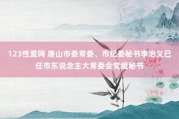 123性爱网 唐山市委常委、市纪委秘书李治义已任市东说念主大常委会党组秘书