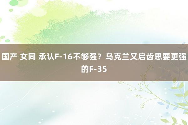 国产 女同 承认F-16不够强？乌克兰又启齿思要更强的F-35